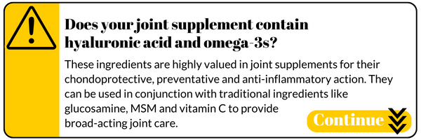 Does your joint supplement contain hyaluronic acid and omega-3s? These ingredients are highly valued in joint supplements for their  chondoprotective, preventative and anti-inflammatory action. They  can be used in conjunction with traditional ingredients like glucosamine, MSM and vitamin C to provide broad-acting joint care.